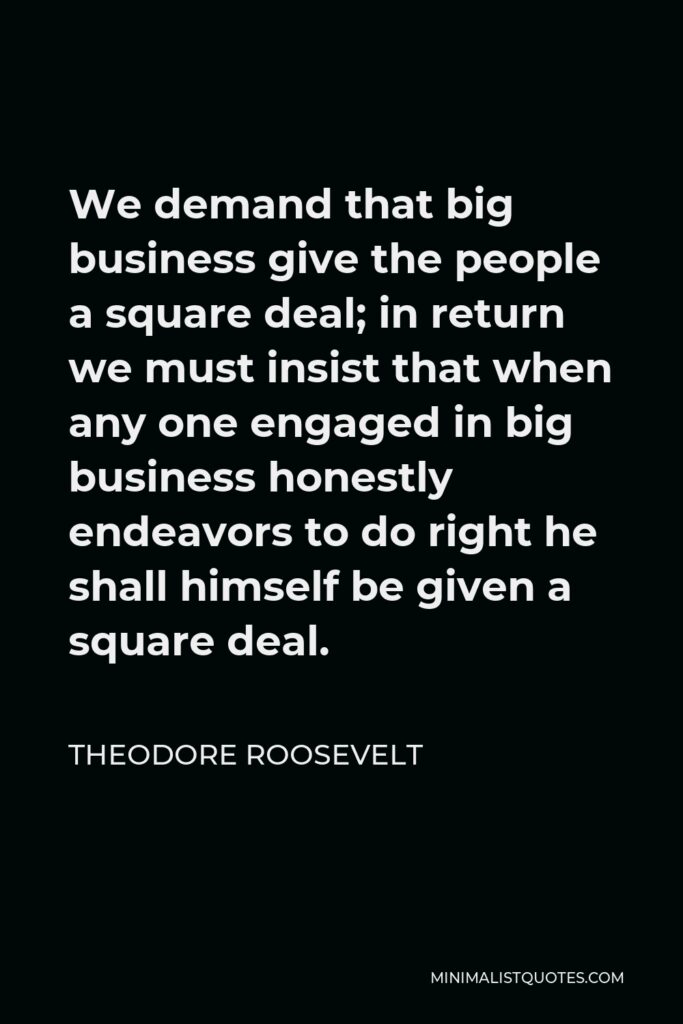 Theodore Roosevelt Quote - We demand that big business give the people a square deal; in return we must insist that when any one engaged in big business honestly endeavors to do right he shall himself be given a square deal.