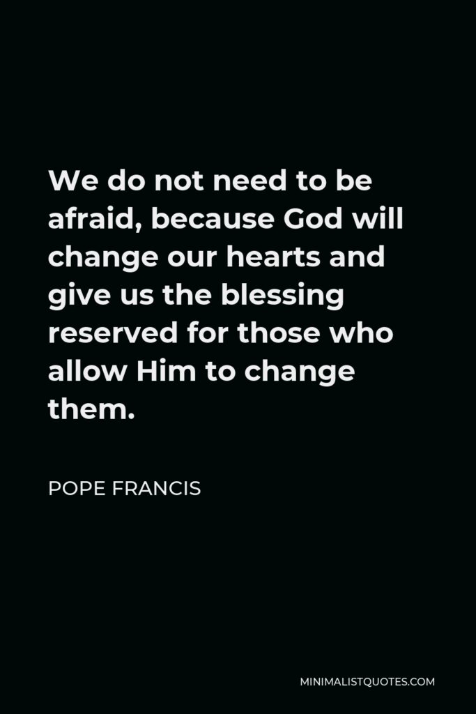 Pope Francis Quote - We do not need to be afraid, because God will change our hearts and give us the blessing reserved for those who allow Him to change them.