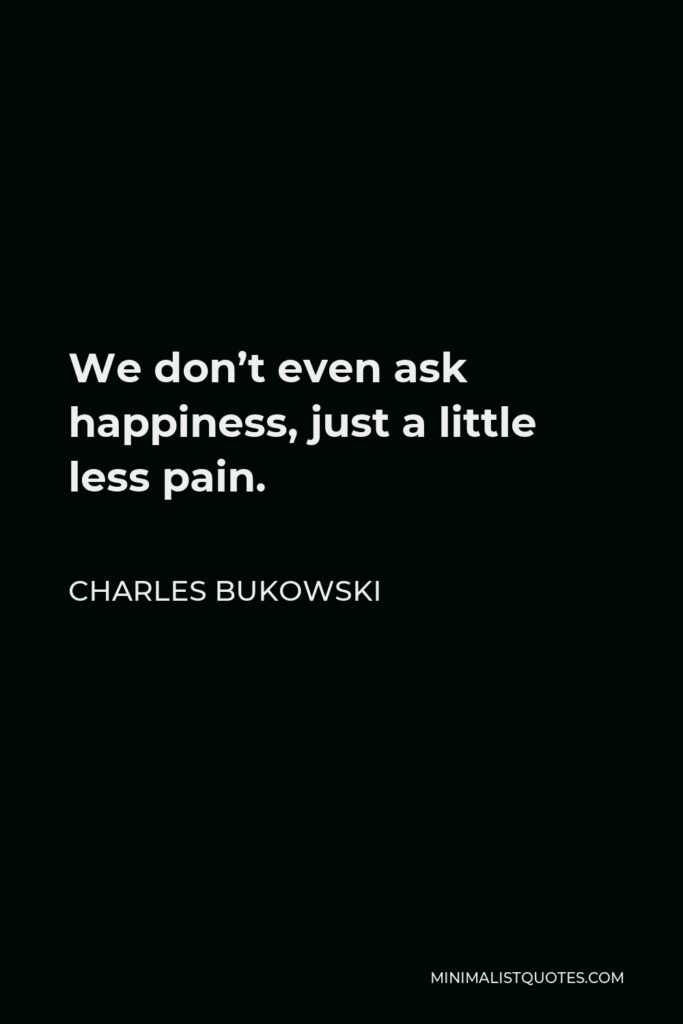 Charles Bukowski Quote - We don’t even ask happiness, just a little less pain.