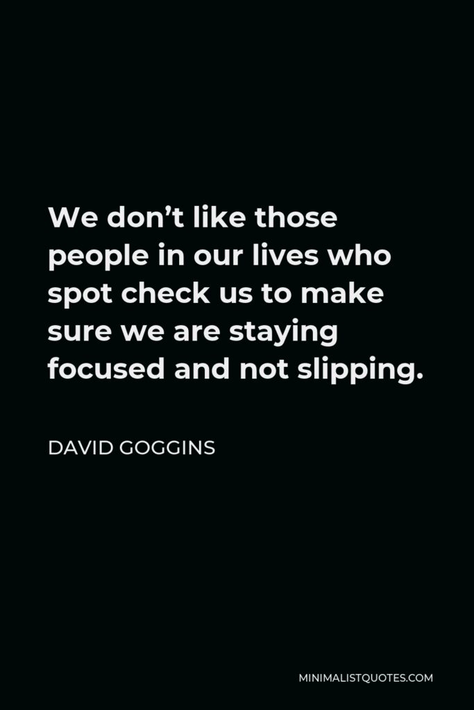 David Goggins Quote - We don’t like those people in our lives who spot check us to make sure we are staying focused and not slipping.