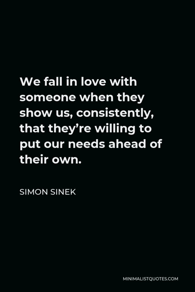 Simon Sinek Quote - We fall in love with someone when they show us, consistently, that they’re willing to put our needs ahead of their own.
