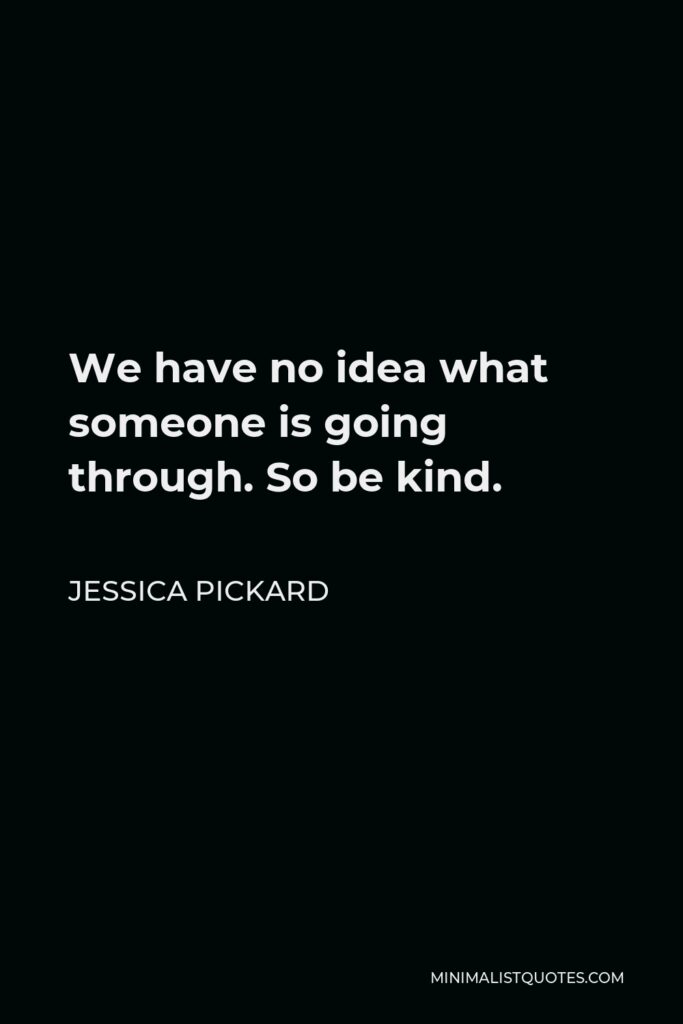 Jessica Pickard Quote - We have no idea what someone is going through. So be kind.