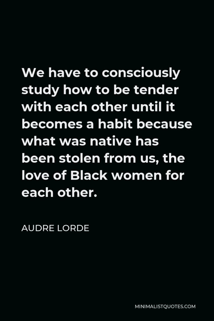 Audre Lorde Quote - We have to consciously study how to be tender with each other until it becomes a habit because what was native has been stolen from us, the love of Black women for each other.
