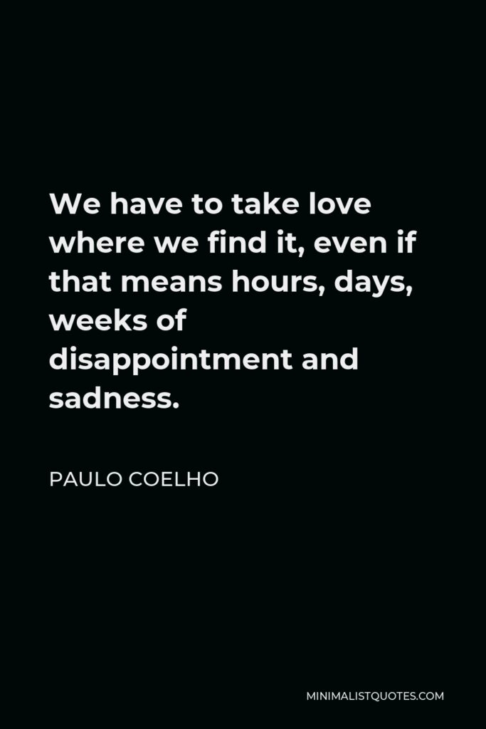 Paulo Coelho Quote - We have to take love where we find it, even if that means hours, days, weeks of disappointment and sadness.