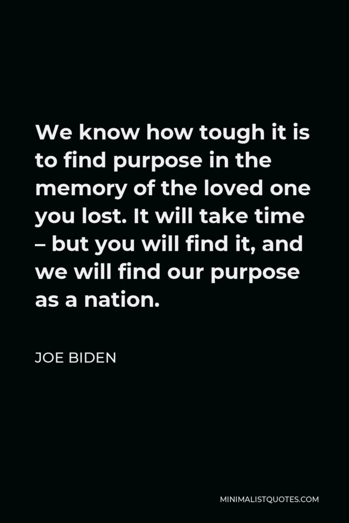 Joe Biden Quote - We know how tough it is to find purpose in the memory of the loved one you lost. It will take time – but you will find it, and we will find our purpose as a nation.