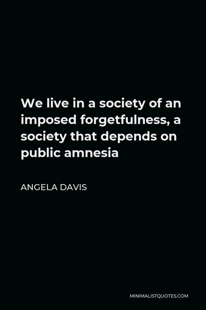 Angela Davis Quote - We live in a society of an imposed forgetfulness, a society that depends on public amnesia