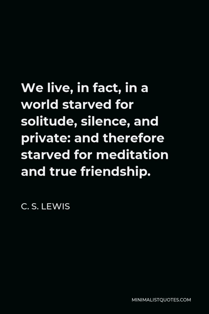 C. S. Lewis Quote - We live, in fact, in a world starved for solitude, silence, and private: and therefore starved for meditation and true friendship.