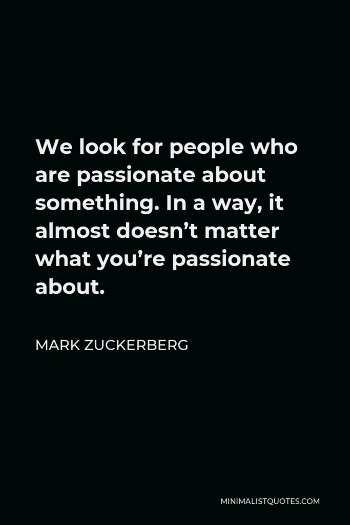 Mark Zuckerberg Quote - We look for people who are passionate about something. In a way, it almost doesn’t matter what you’re passionate about.