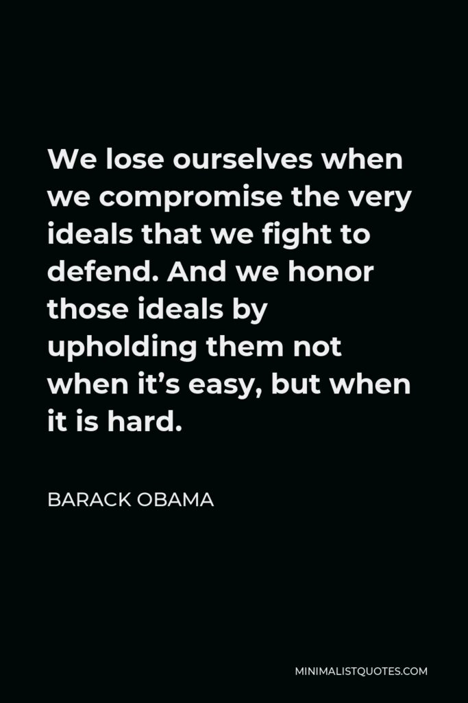Barack Obama Quote - We lose ourselves when we compromise the very ideals that we fight to defend. And we honor those ideals by upholding them not when it’s easy, but when it is hard.