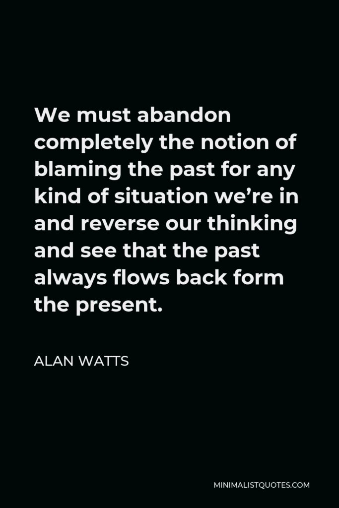Alan Watts Quote - We must abandon completely the notion of blaming the past for any kind of situation we’re in and reverse our thinking and see that the past always flows back form the present.