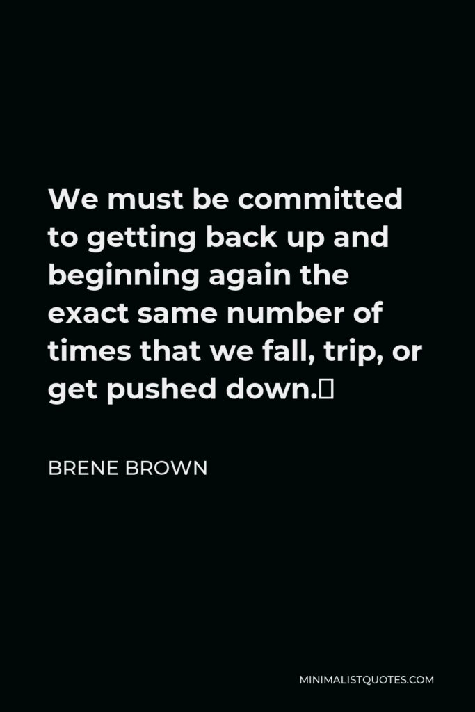 Brene Brown Quote - We must be committed to getting back up and beginning again the exact same number of times that we fall, trip, or get pushed down.⁣