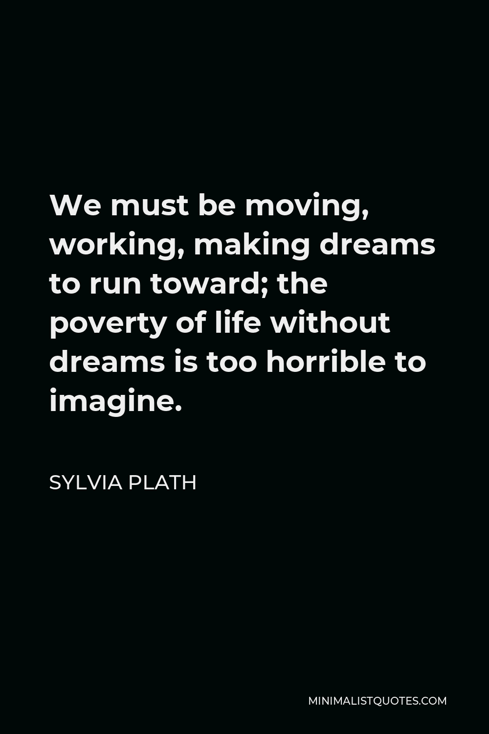 Sylvia Plath Quote - We must be moving, working, making dreams to run toward; the poverty of life without dreams is too horrible to imagine.