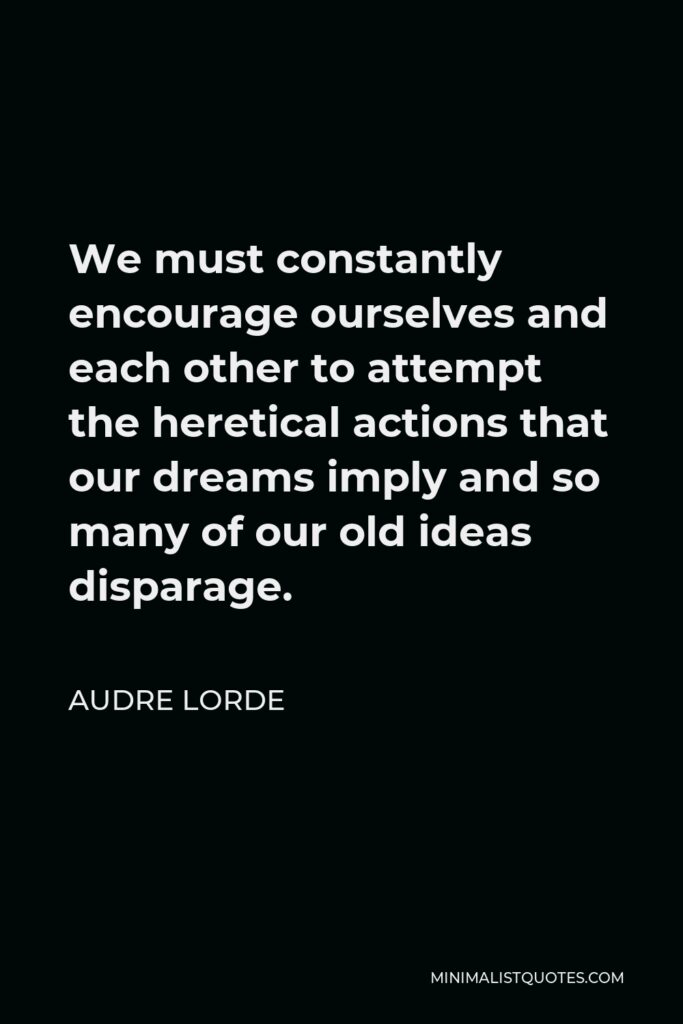 Audre Lorde Quote - We must constantly encourage ourselves and each other to attempt the heretical actions that our dreams imply and so many of our old ideas disparage.