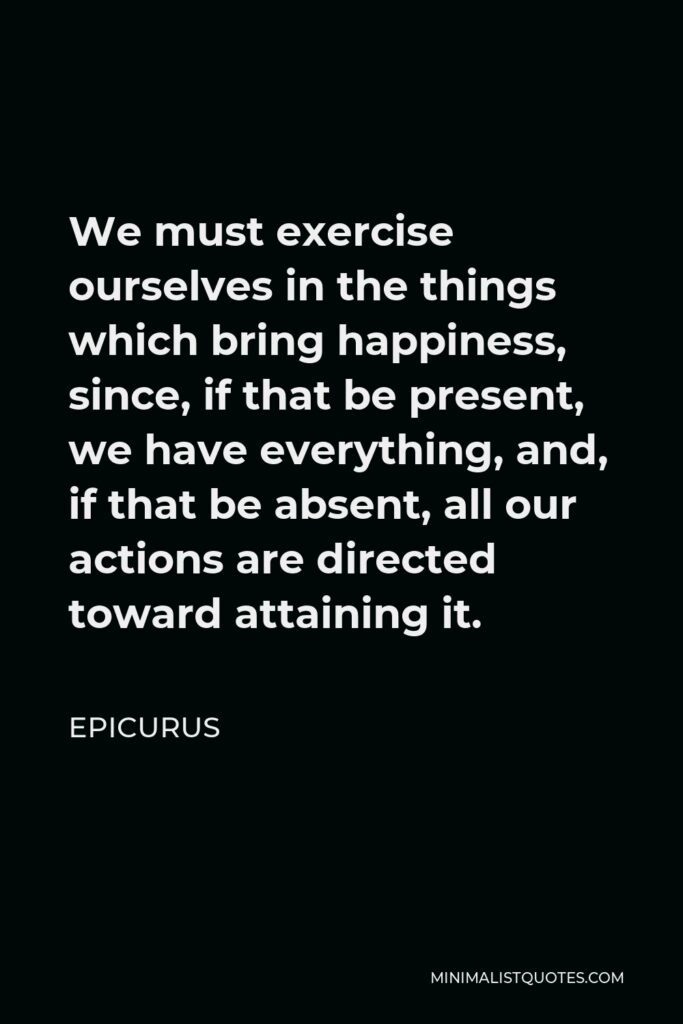 Epicurus Quote - We must exercise ourselves in the things which bring happiness, since, if that be present, we have everything, and, if that be absent, all our actions are directed toward attaining it.