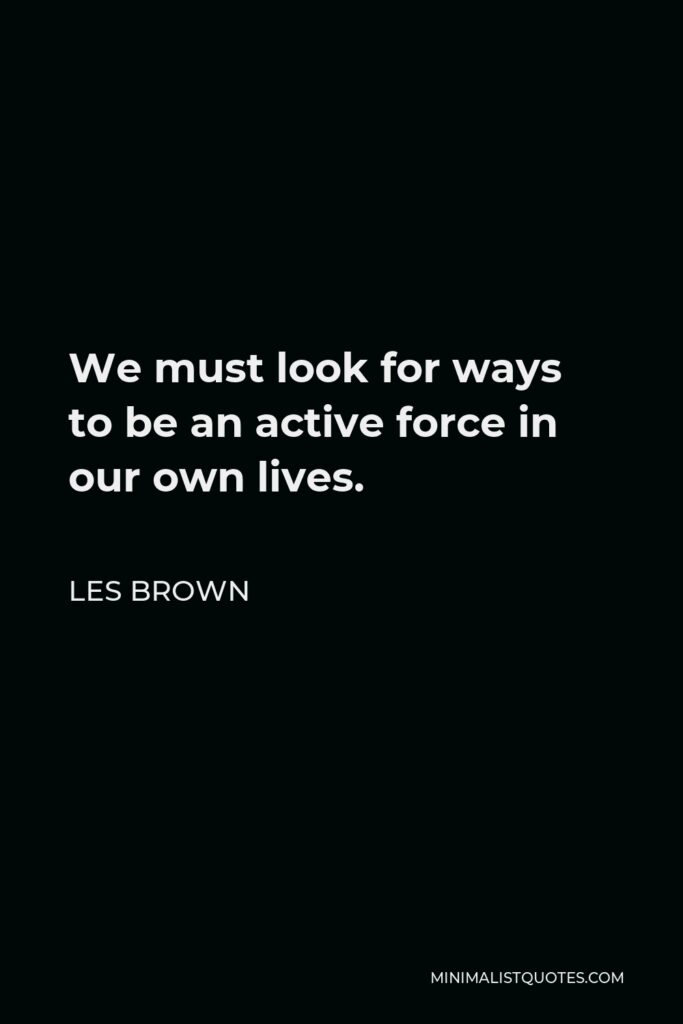 Les Brown Quote - We must look for ways to be an active force in our own lives.