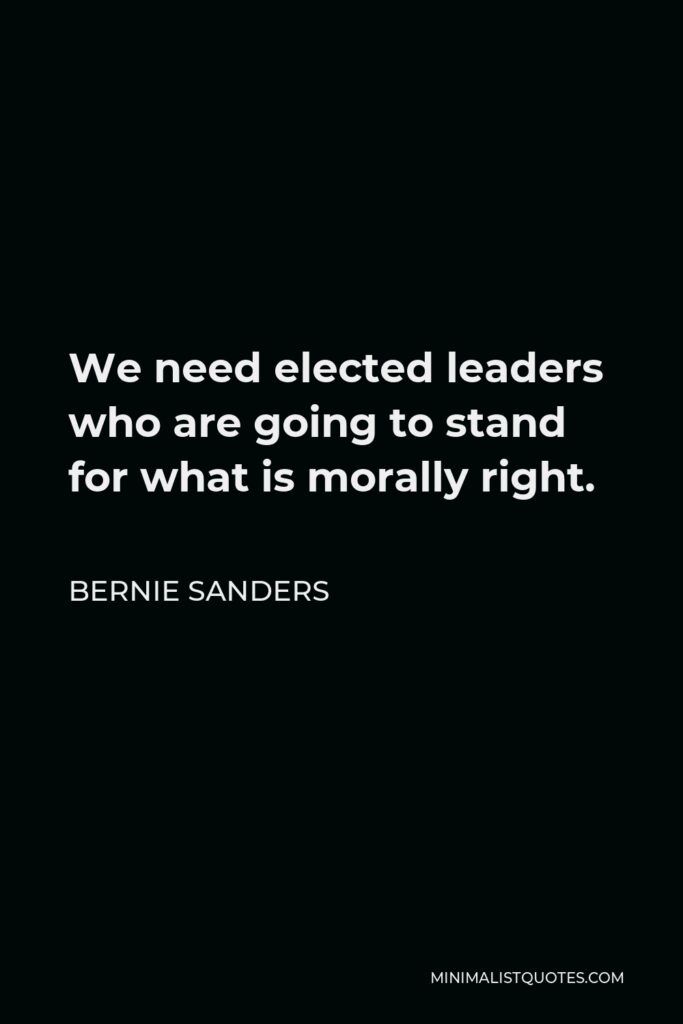 Bernie Sanders Quote - We need elected leaders who are going to stand for what is morally right.
