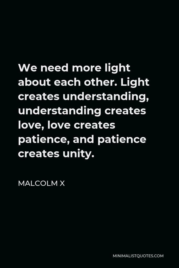 Malcolm X Quote - We need more light about each other. Light creates understanding, understanding creates love, love creates patience, and patience creates unity.