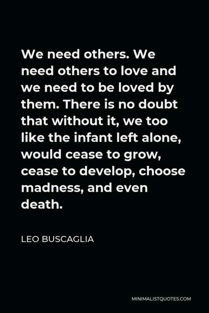 Leo Buscaglia Quote - We need others. We need others to love and we need to be loved by them. There is no doubt that without it, we too like the infant left alone, would cease to grow, cease to develop, choose madness, and even death.
