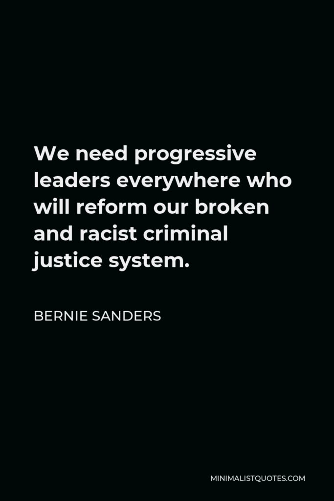 Bernie Sanders Quote - We need progressive leaders everywhere who will reform our broken and racist criminal justice system.