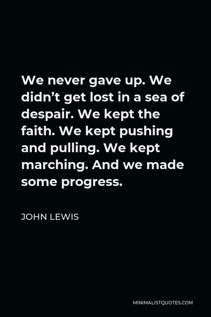 John Lewis Quote - We never gave up. We didn’t get lost in a sea of despair. We kept the faith. We kept pushing and pulling. We kept marching. And we made some progress.