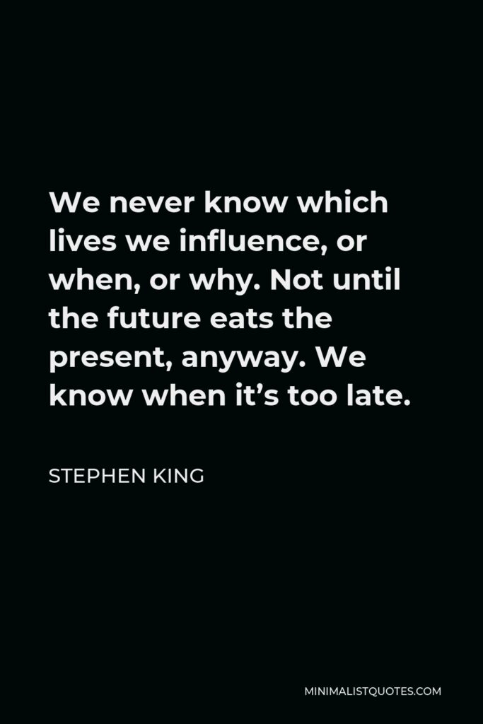 Stephen King Quote - We never know which lives we influence, or when, or why. Not until the future eats the present, anyway. We know when it’s too late.