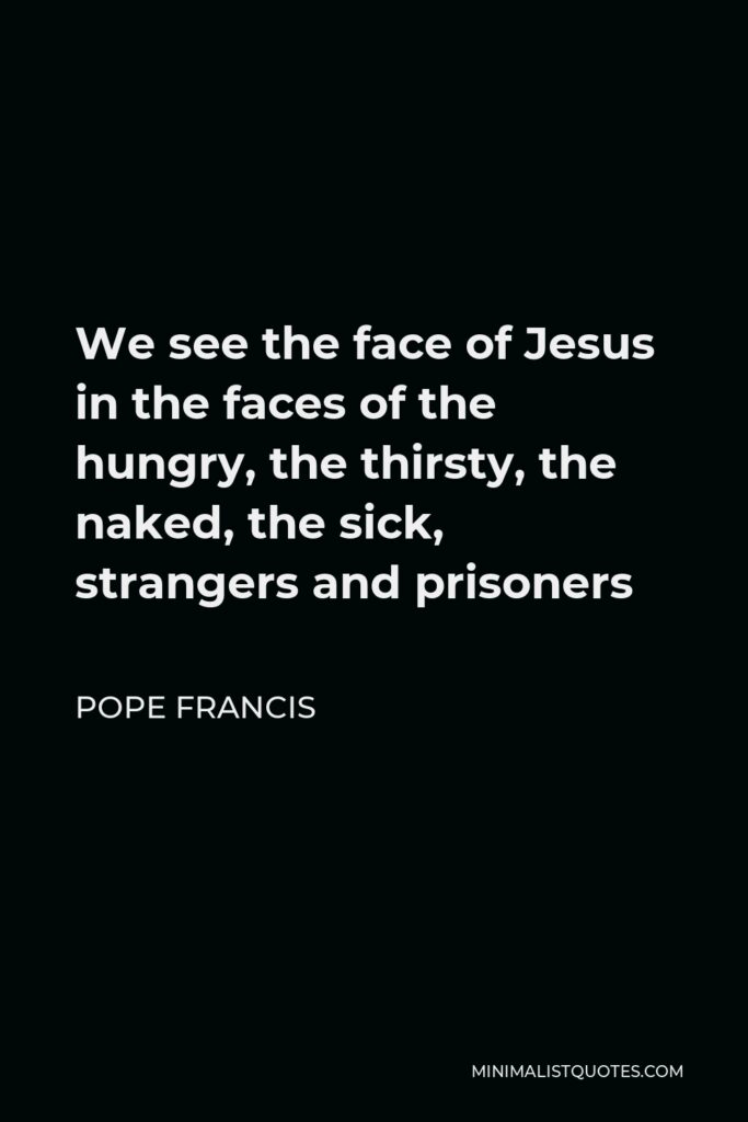 Pope Francis Quote - We see the face of Jesus in the faces of the hungry, the thirsty, the naked, the sick, strangers and prisoners