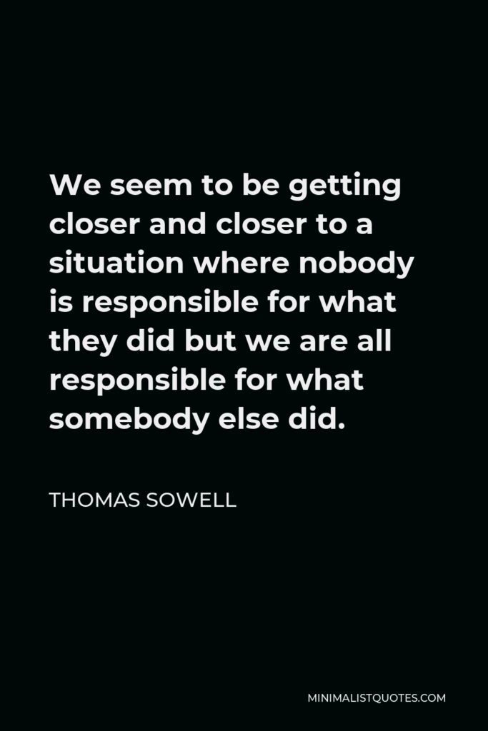 Thomas Sowell Quote: We seem to be getting closer and closer to a situation where nobody is responsible for what they did but we are all responsible for what somebody else did.
