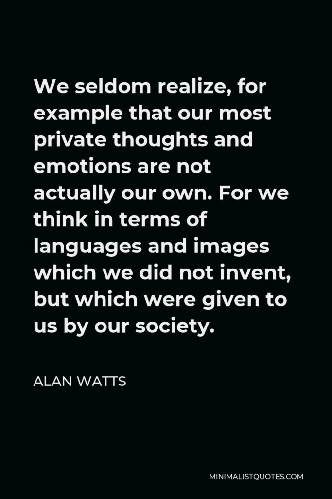 Alan Watts Quote - We seldom realize, for example that our most private thoughts and emotions are not actually our own. For we think in terms of languages and images which we did not invent, but which were given to us by our society.
