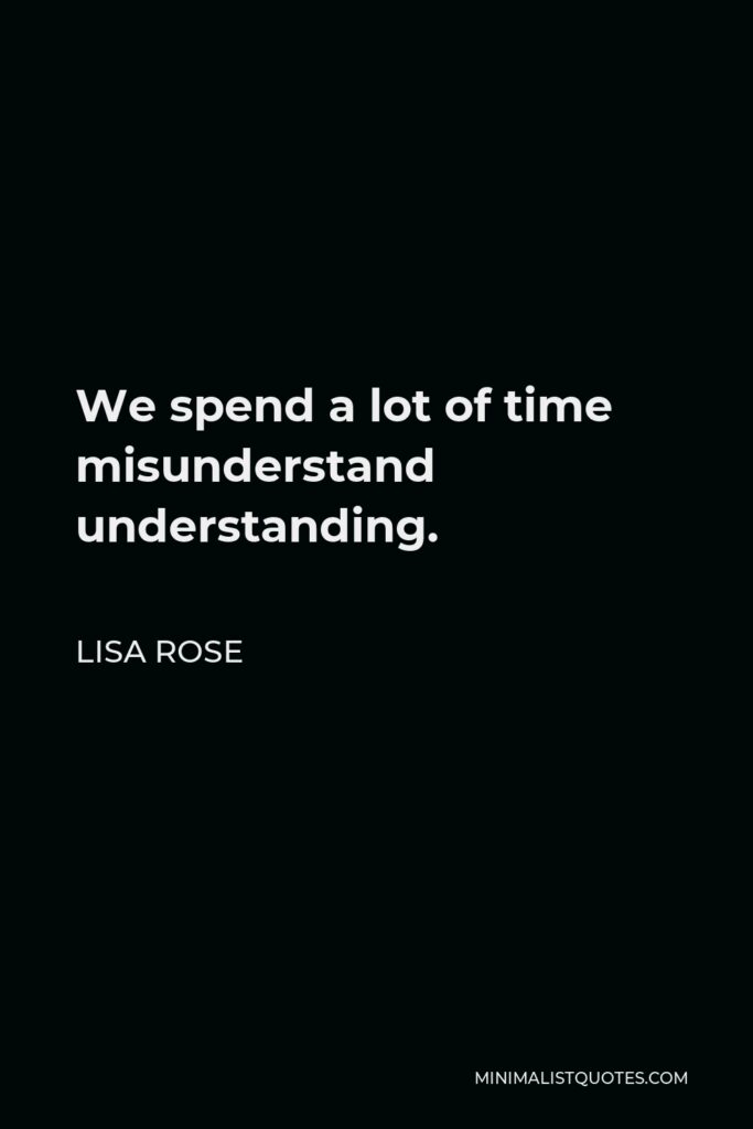 Lisa Rose Quote - We spend a lot of time misunderstand understanding.  