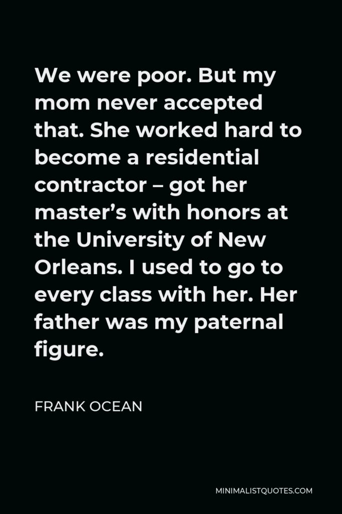 Frank Ocean Quote - We were poor. But my mom never accepted that. She worked hard to become a residential contractor – got her master’s with honors at the University of New Orleans. I used to go to every class with her. Her father was my paternal figure.