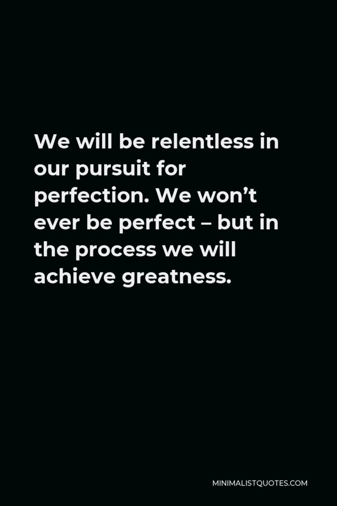 Vince Lombardi Quote - We will be relentless in our pursuit for perfection. We won’t ever be perfect – but in the process we will achieve greatness.