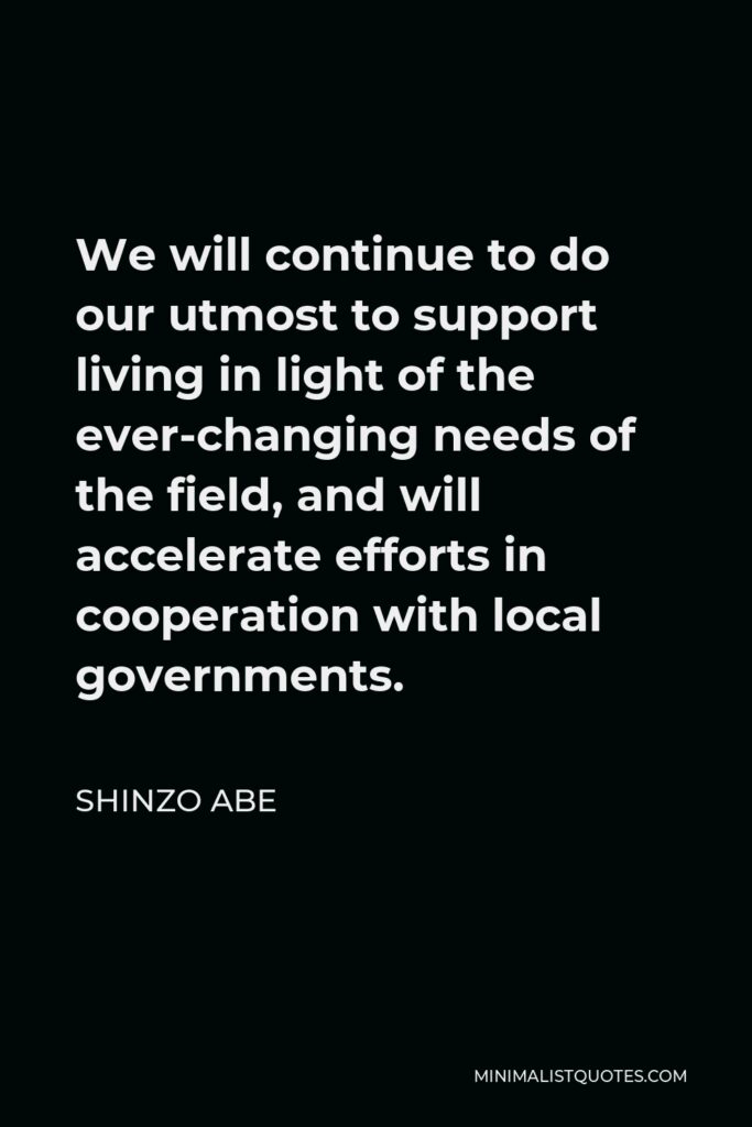 Shinzo Abe Quote - We will continue to do our utmost to support living in light of the ever-changing needs of the field, and will accelerate efforts in cooperation with local governments.