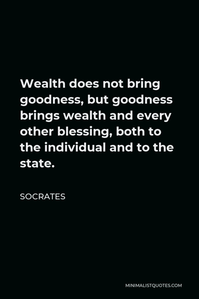 Socrates Quote - Wealth does not bring goodness, but goodness brings wealth and every other blessing, both to the individual and to the state.