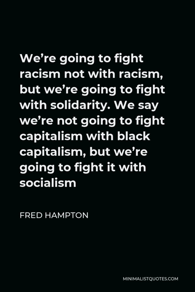 Fred Hampton Quote - We’re going to fight racism not with racism, but we’re going to fight with solidarity. We say we’re not going to fight capitalism with black capitalism, but we’re going to fight it with socialism