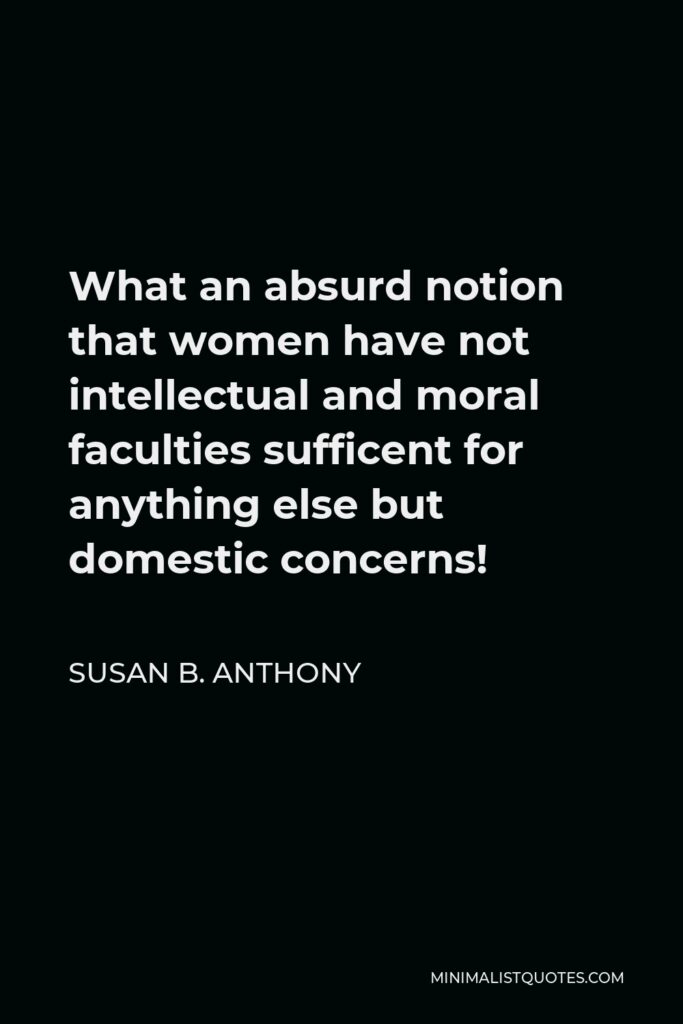 Susan B. Anthony Quote - What an absurd notion that women have not intellectual and moral faculties sufficent for anything else but domestic concerns!