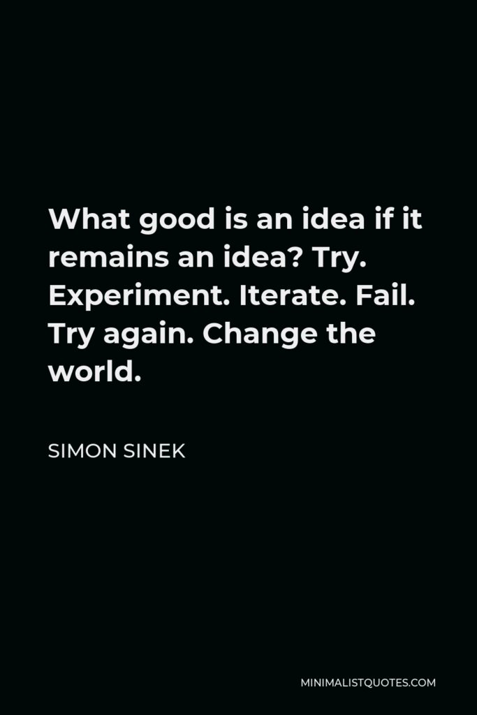 Simon Sinek Quote - What good is an idea if it remains an idea? Try. Experiment. Iterate. Fail. Try again. Change the world.
