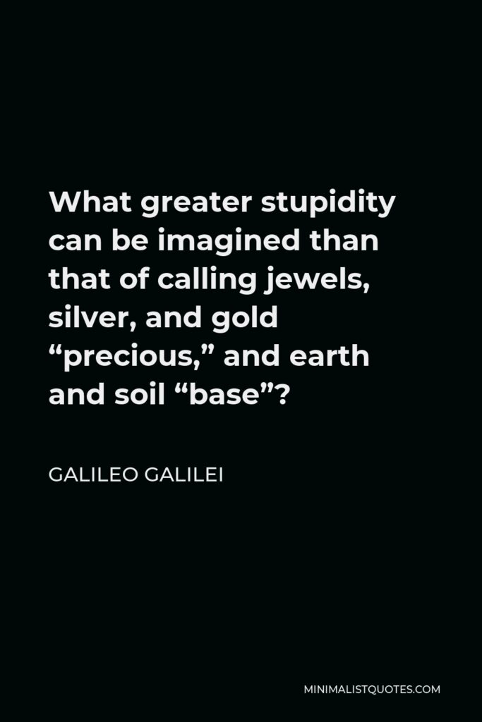 Galileo Galilei Quote - What greater stupidity can be imagined than that of calling jewels, silver, and gold “precious,” and earth and soil “base”?