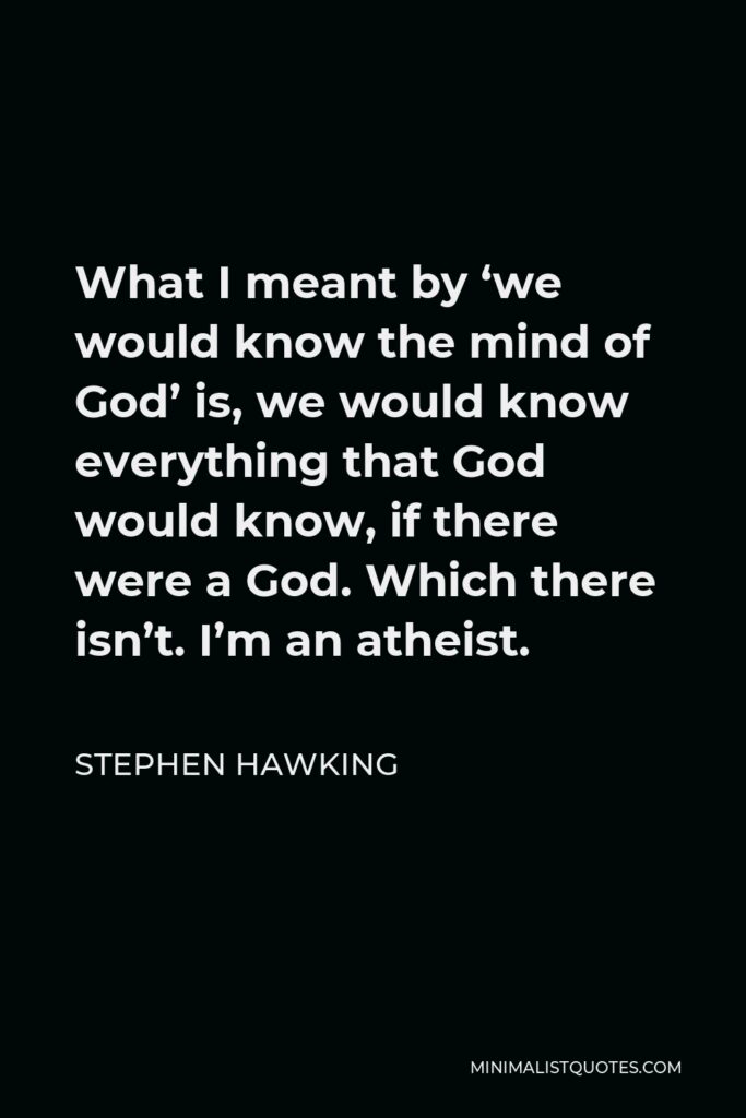 Stephen Hawking Quote - What I meant by ‘we would know the mind of God’ is, we would know everything that God would know, if there were a God. Which there isn’t. I’m an atheist.