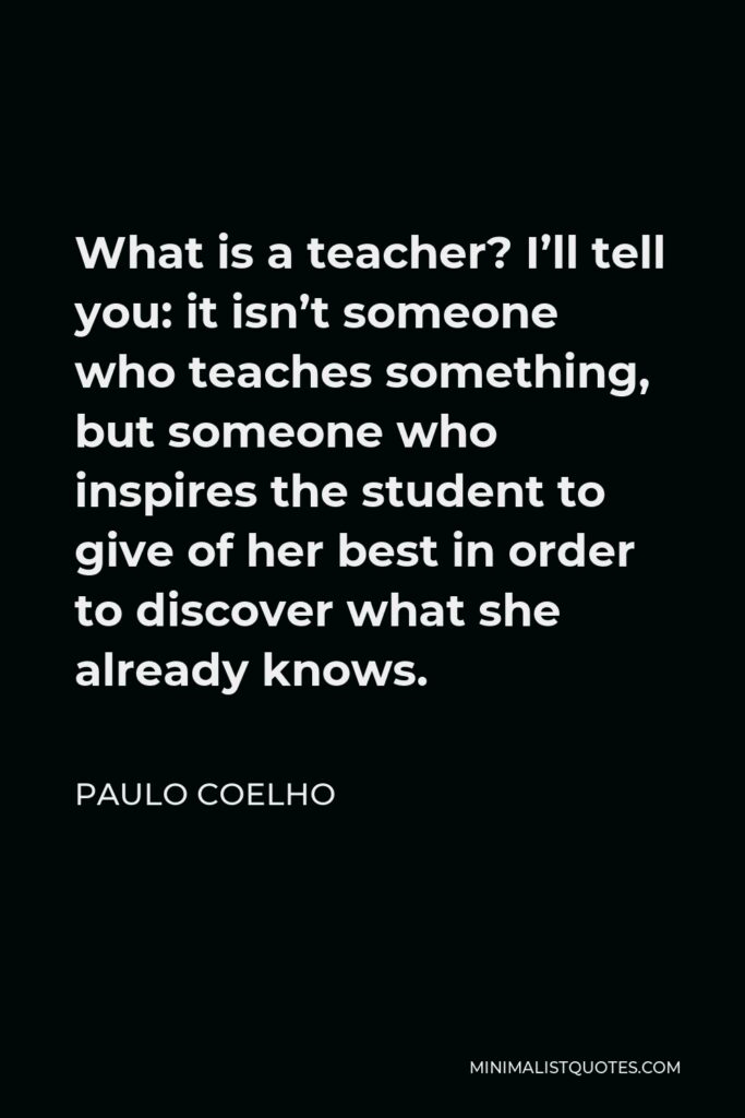 Paulo Coelho Quote - What is a teacher? I’ll tell you: it isn’t someone who teaches something, but someone who inspires the student to give of her best in order to discover what she already knows.