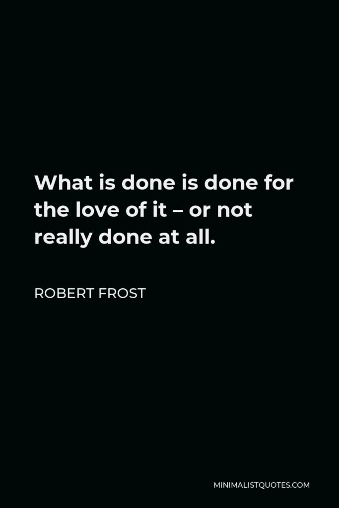 Robert Frost Quote - What is done is done for the love of it – or not really done at all.