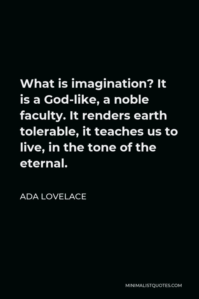 Ada Lovelace Quote - What is imagination? It is a God-like, a noble faculty. It renders earth tolerable, it teaches us to live, in the tone of the eternal.