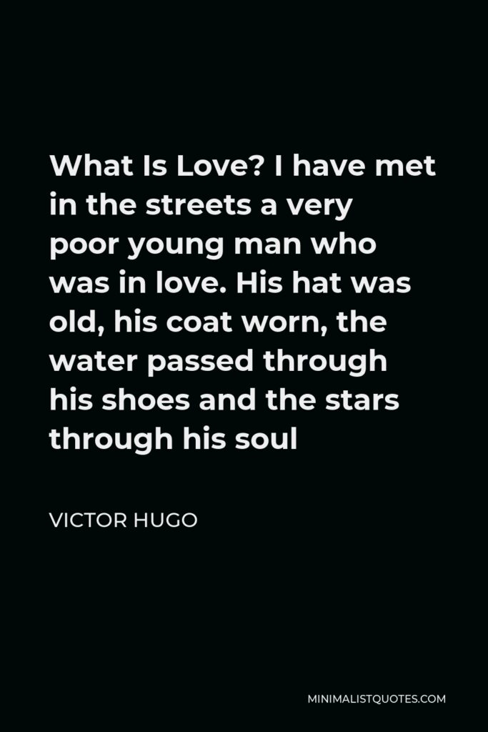 Victor Hugo Quote - What Is Love? I have met in the streets a very poor young man who was in love. His hat was old, his coat worn, the water passed through his shoes and the stars through his soul