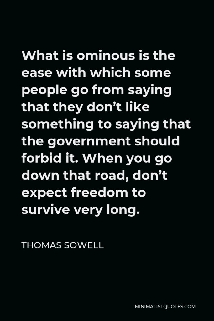 Thomas Sowell Quote - What is ominous is the ease with which some people go from saying that they don’t like something to saying that the government should forbid it. When you go down that road, don’t expect freedom to survive very long.