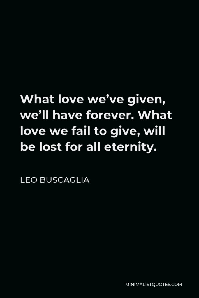 Leo Buscaglia Quote - What love we’ve given, we’ll have forever. What love we fail to give, will be lost for all eternity.