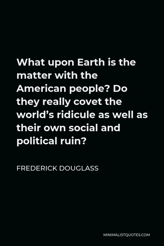 Frederick Douglass Quote - What upon Earth is the matter with the American people? Do they really covet the world’s ridicule as well as their own social and political ruin?