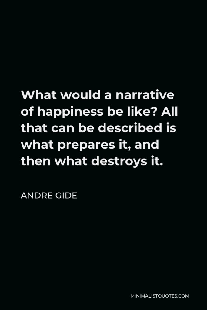 Andre Gide Quote - What would a narrative of happiness be like? All that can be described is what prepares it, and then what destroys it.