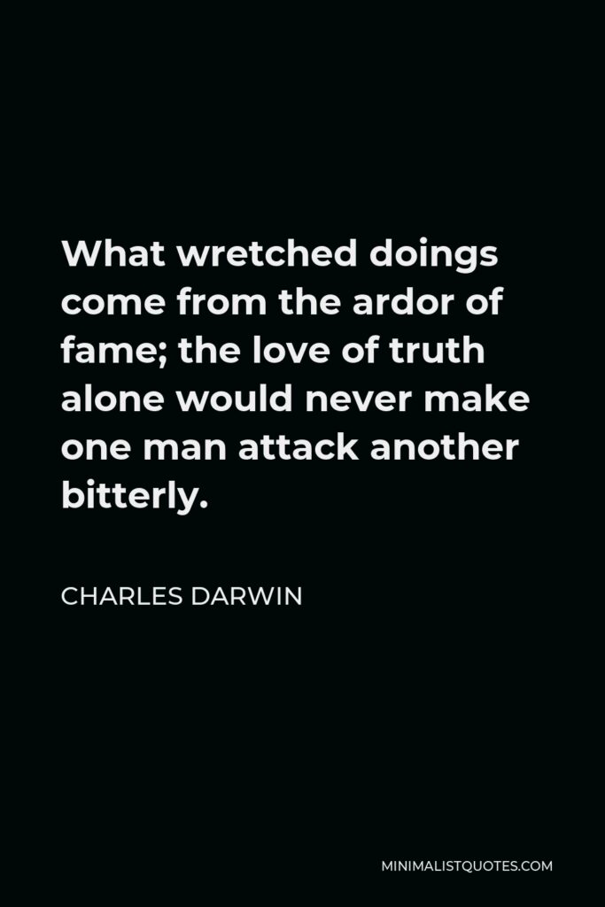 Charles Darwin Quote - What wretched doings come from the ardor of fame; the love of truth alone would never make one man attack another bitterly.