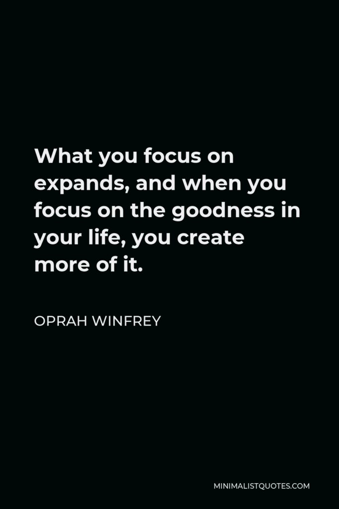 Oprah Winfrey Quote - What you focus on expands, and when you focus on the goodness in your life, you create more of it.