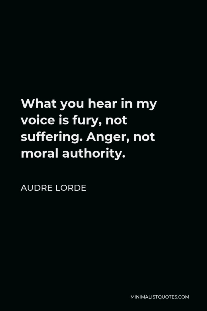 Audre Lorde Quote - What you hear in my voice is fury, not suffering. Anger, not moral authority.