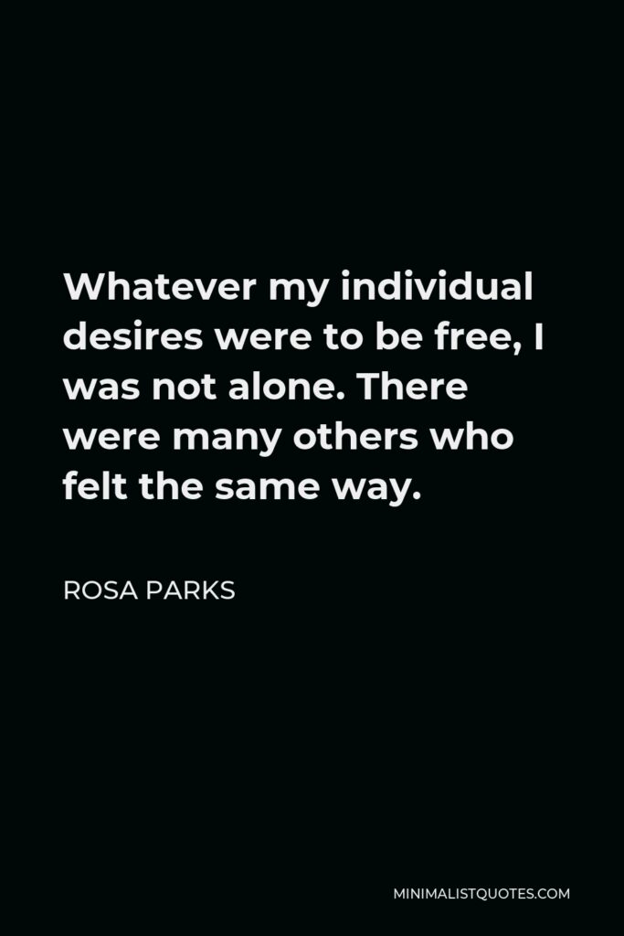 Rosa Parks Quote - Whatever my individual desires were to be free, I was not alone. There were many others who felt the same way.